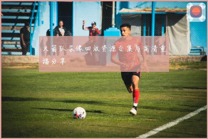 火箭队录像回放资源合集与高清重播分享