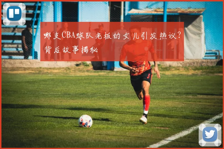 哪支CBA球队老板的女儿引发热议？背后故事揭秘